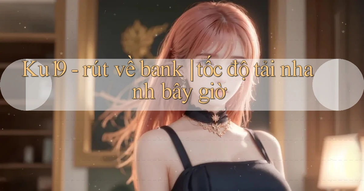 Ku19   rút về bank tốc độ tải nhanh bây giờ