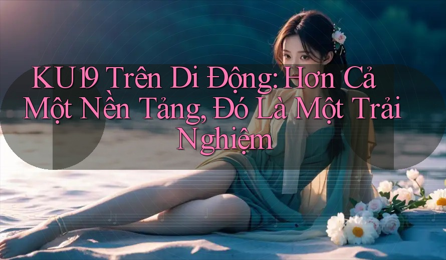 KU19 Trên Di Động: Hơn Cả Một Nền Tảng, Đó Là Một Trải Nghiệm