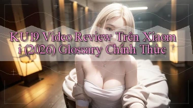 Ku19 video review trên Xiaomi (2026)   glossary chính thức