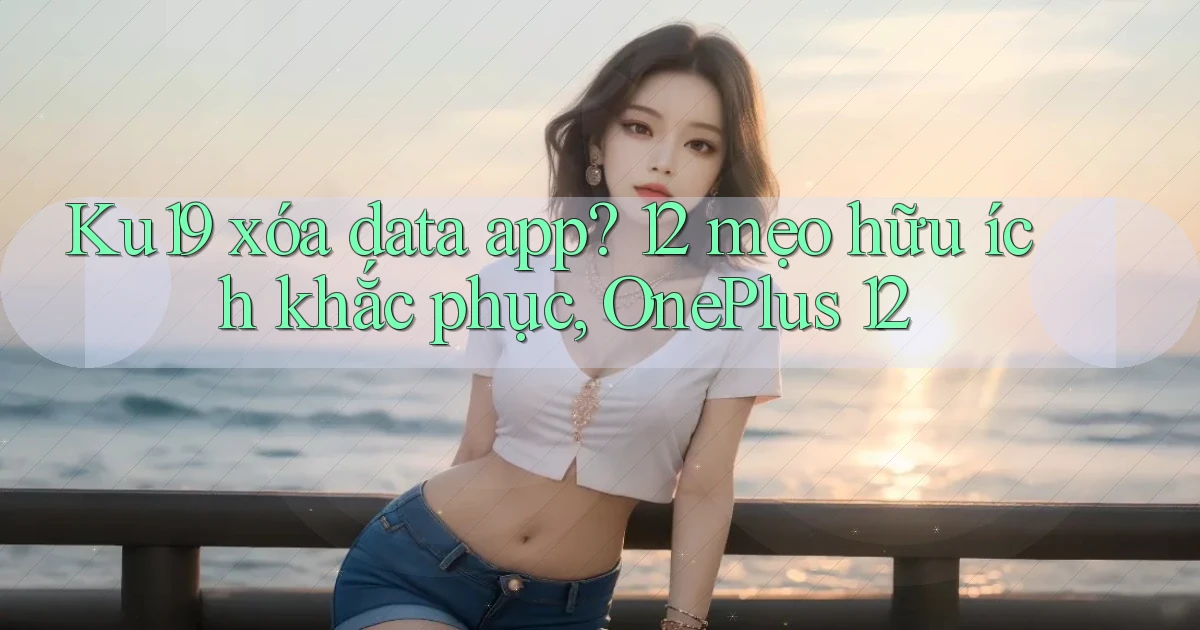 Ku19 xóa data app 12 mẹo hữu ích khắc phục, OnePlus 12