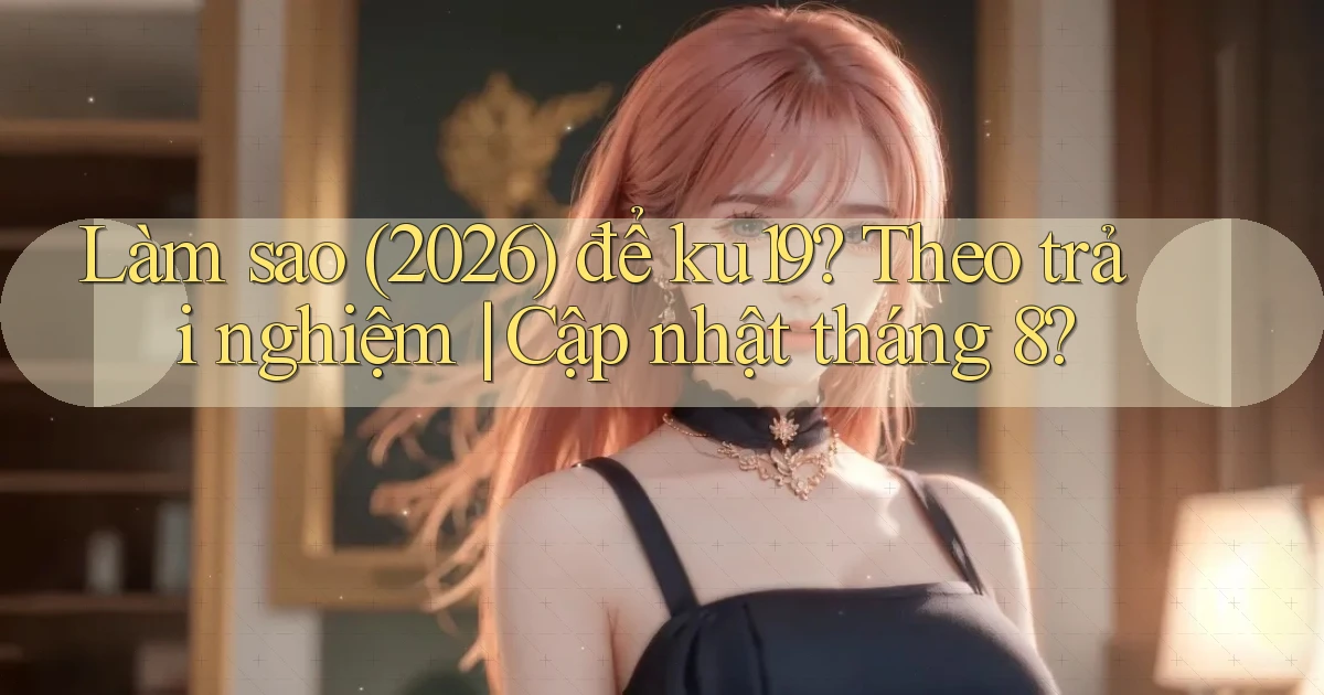 Làm sao (2026) để ku19 theo trải nghiệm cập nhật tháng 8