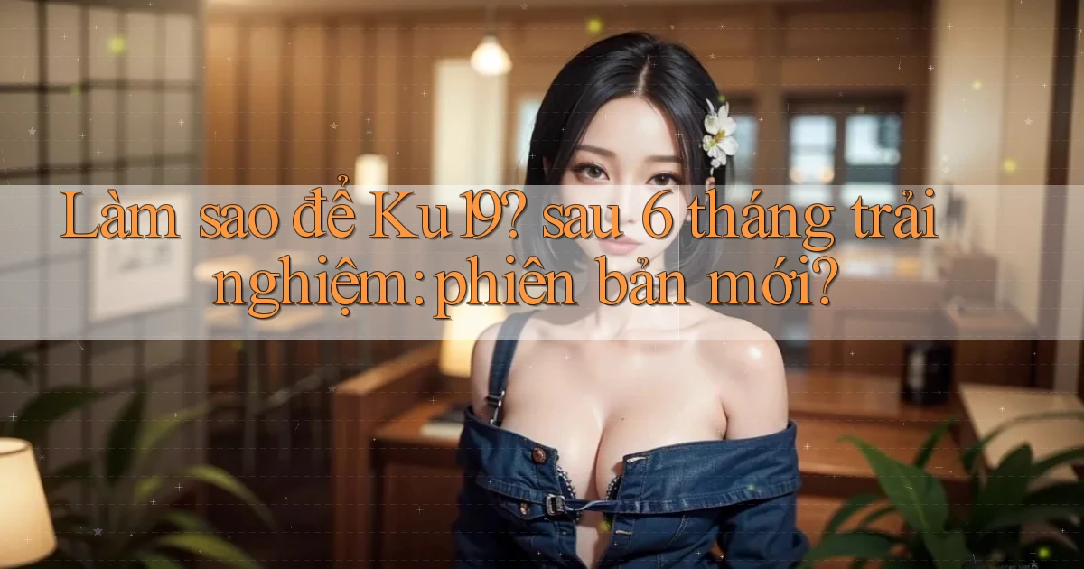 Làm sao để Ku19 sau 6 tháng trải nghiệm phiên bản mới