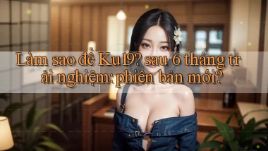 Làm sao để Ku19 sau 6 tháng trải nghiệm phiên bản mới