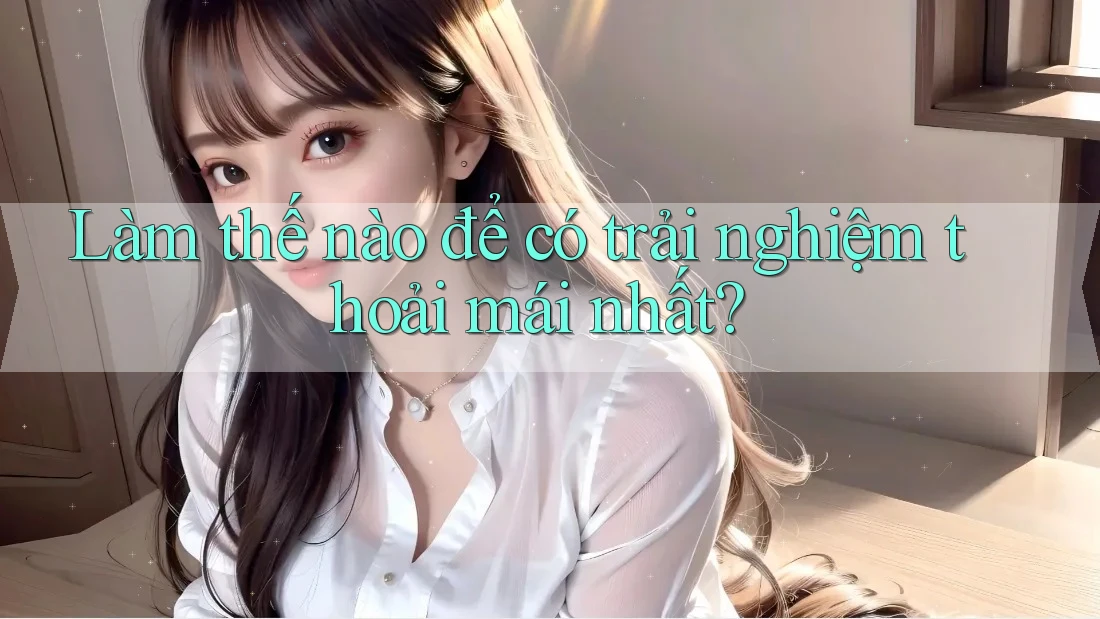 Làm thế nào để có trải nghiệm thoải mái nhất?