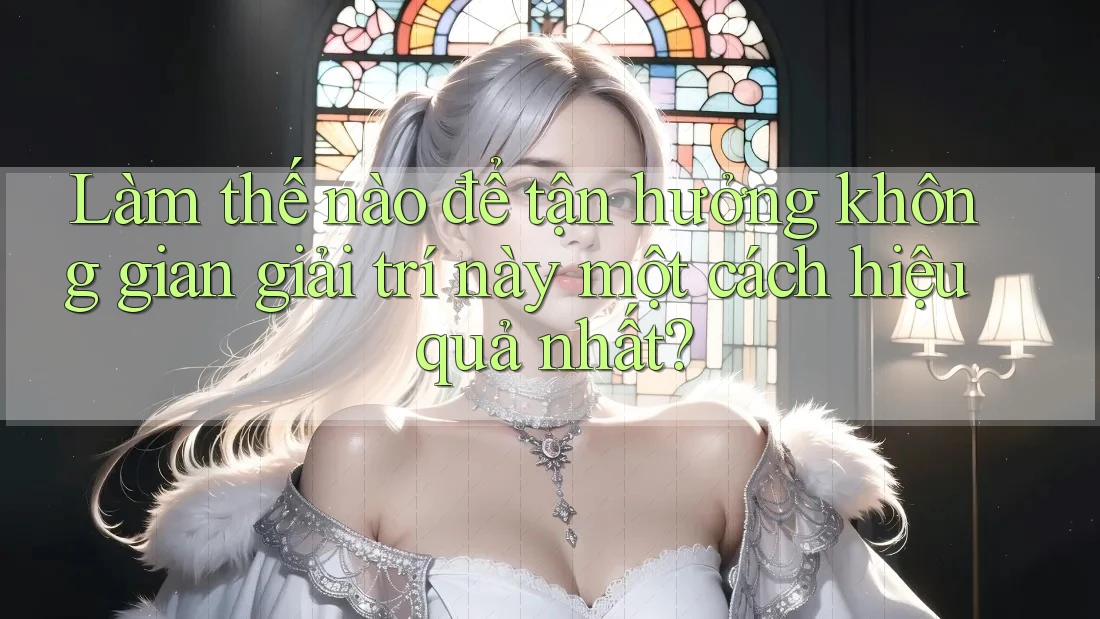 Làm thế nào để tận hưởng không gian giải trí này một cách hiệu quả nhất?