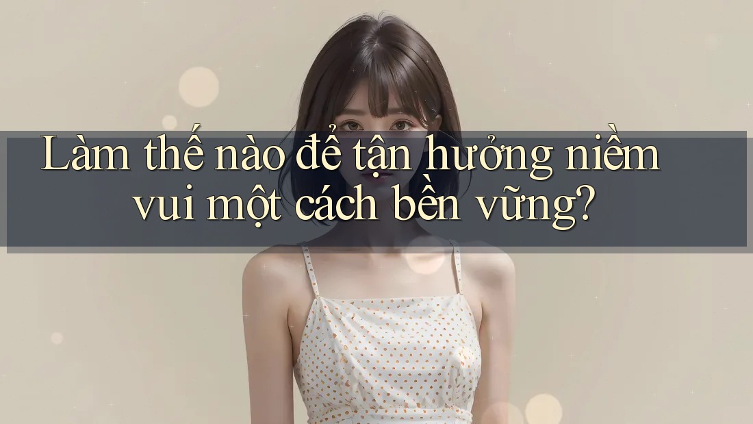 Làm thế nào để tận hưởng niềm vui một cách bền vững?
