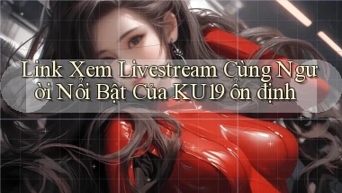 link xem livestream cùng người nổi bật của ku19 ổn định
