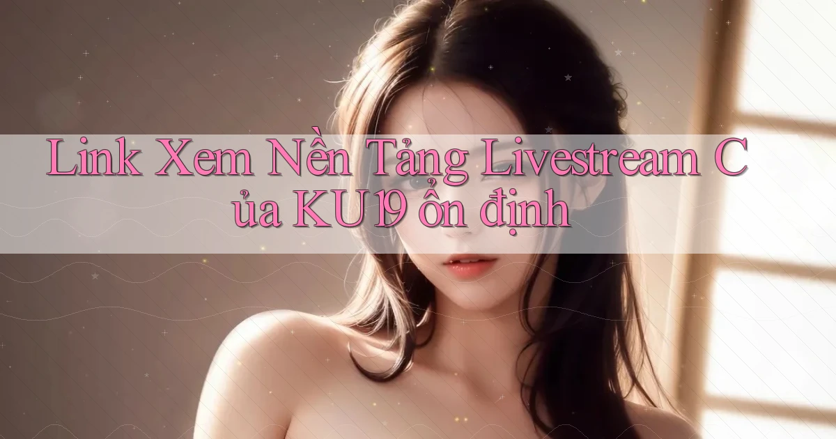 link xem nền tảng livestream của ku19 ổn định