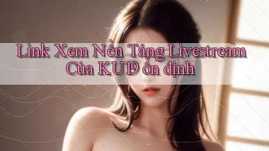 link xem nền tảng livestream của ku19 ổn định