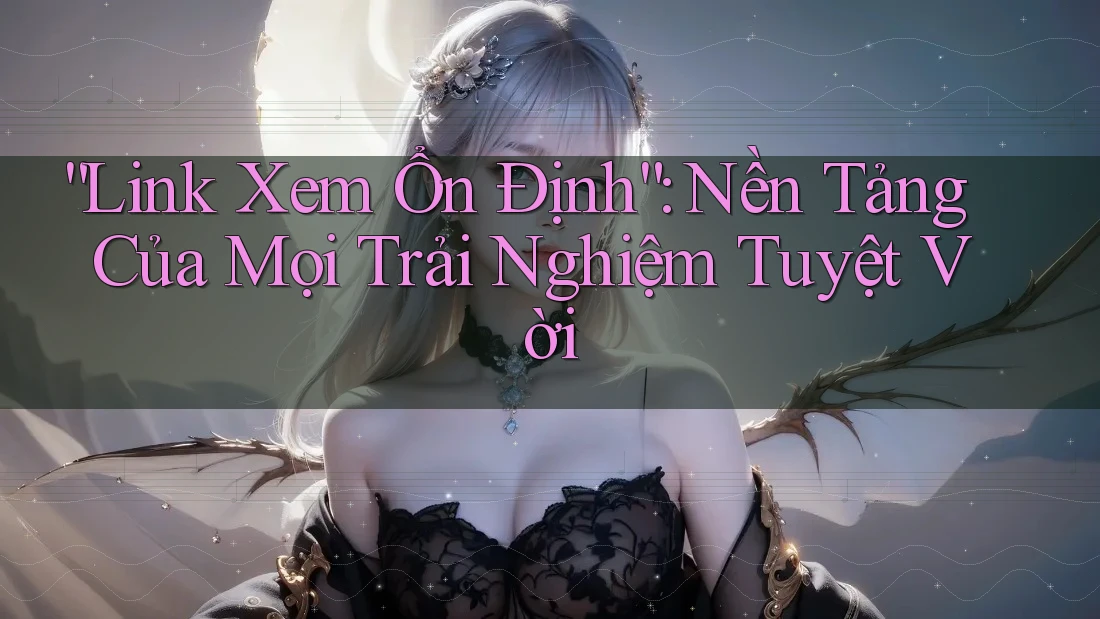 “Link Xem Ổn Định”: Nền Tảng Của Mọi Trải Nghiệm Tuyệt Vời