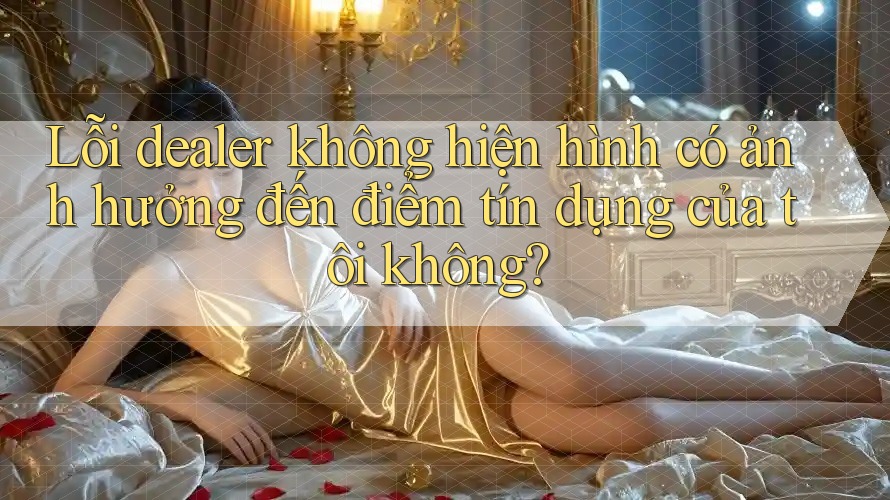 Lỗi dealer không hiện hình có ảnh hưởng đến điểm tín dụng của tôi không?