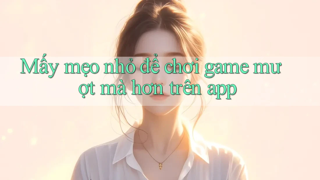 Mấy mẹo nhỏ để chơi game mượt mà hơn trên app