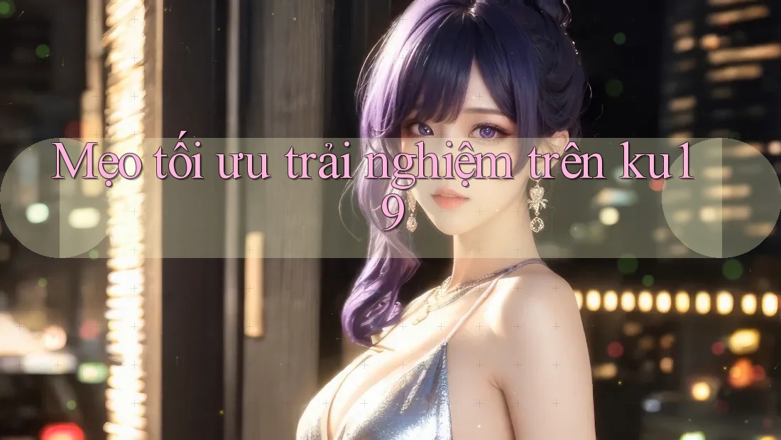 Mẹo tối ưu trải nghiệm trên ku19 Mẹo tối ưu trải nghiệm trên ku19