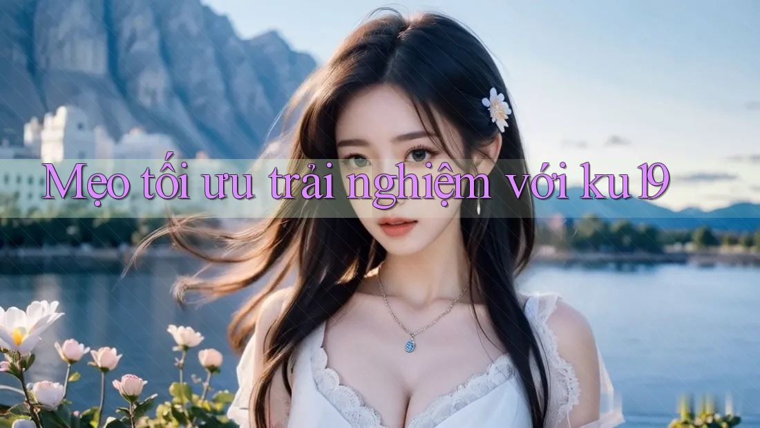 Mẹo tối ưu trải nghiệm với ku19 Mẹo tối ưu trải nghiệm với ku19