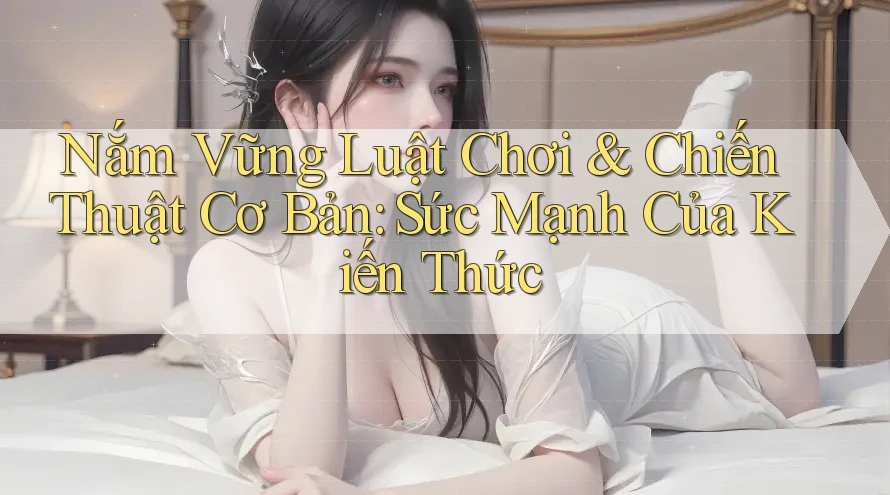 Nắm Vững Luật Chơi & Chiến Thuật Cơ Bản: Sức Mạnh Của Kiến Thức