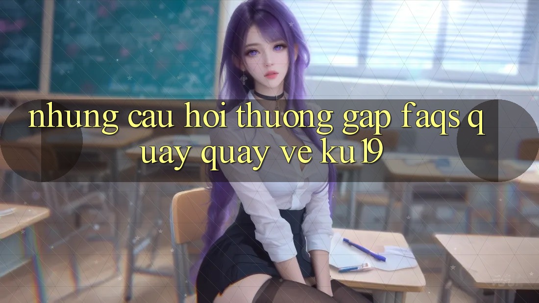 Những Câu Hỏi Thường Gặp (FAQs) Quay quay về ku19 Những Câu Hỏi Thường Gặp (FAQs) Quay quay về ku19
