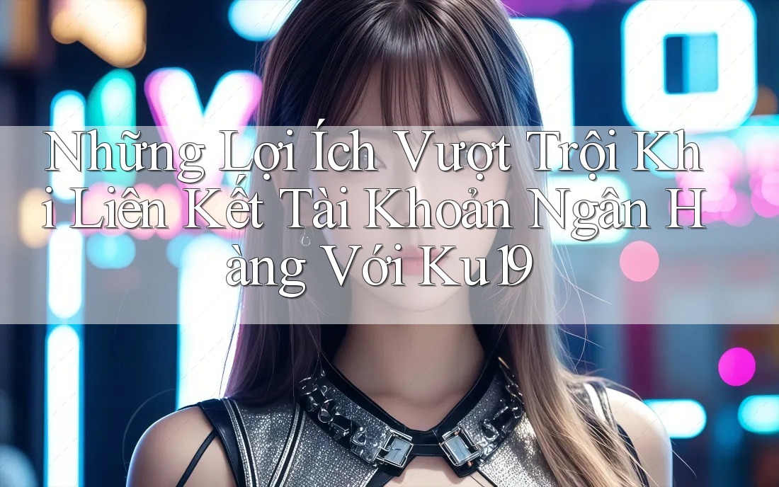 Những Lợi Ích Vượt Trội Khi Liên Kết Tài Khoản Ngân Hàng Với Ku19 Những Lợi Ích Vượt Trội Khi Liên Kết Tài Khoản Ngân Hàng Với Ku19