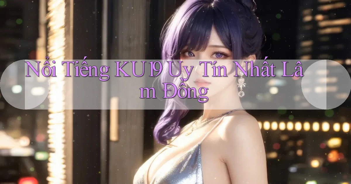 nổi tiếng ku19 uy tín nhất Lâm Đồng