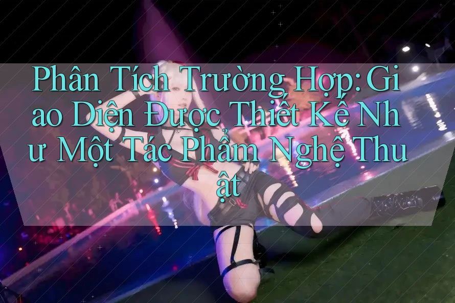 Phân Tích Trường Hợp: Giao Diện Được Thiết Kế Như Một Tác Phẩm Nghệ Thuật