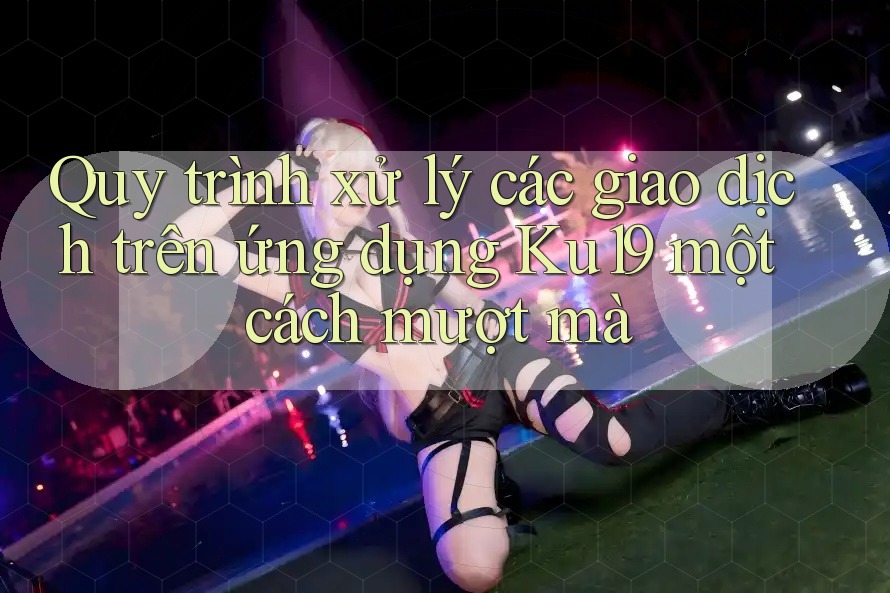 Quy trình xử lý các giao dịch trên ứng dụng Ku19 một cách mượt mà
