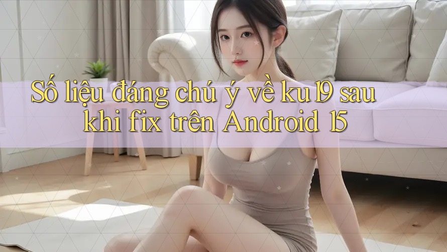 Số liệu đáng chú ý về ku19 sau khi fix trên Android 15