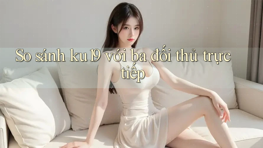 So sánh ku19 với ba đối thủ trực tiếp So sánh ku19 với ba đối thủ trực tiếp