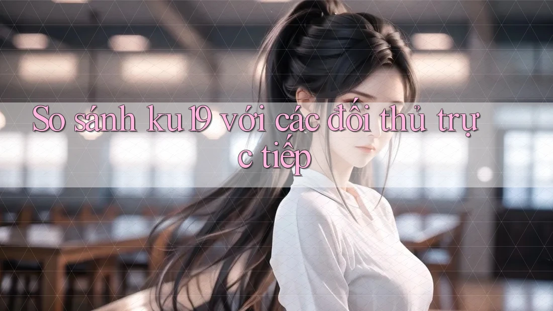So sánh ku19 với các đối thủ trực tiếp So sánh ku19 với các đối thủ trực tiếp