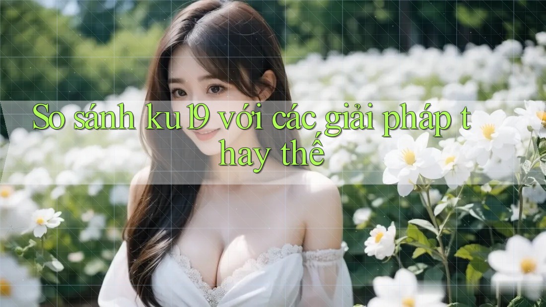 So sánh ku19 với các giải pháp thay thế So sánh ku19 với các giải pháp thay thế