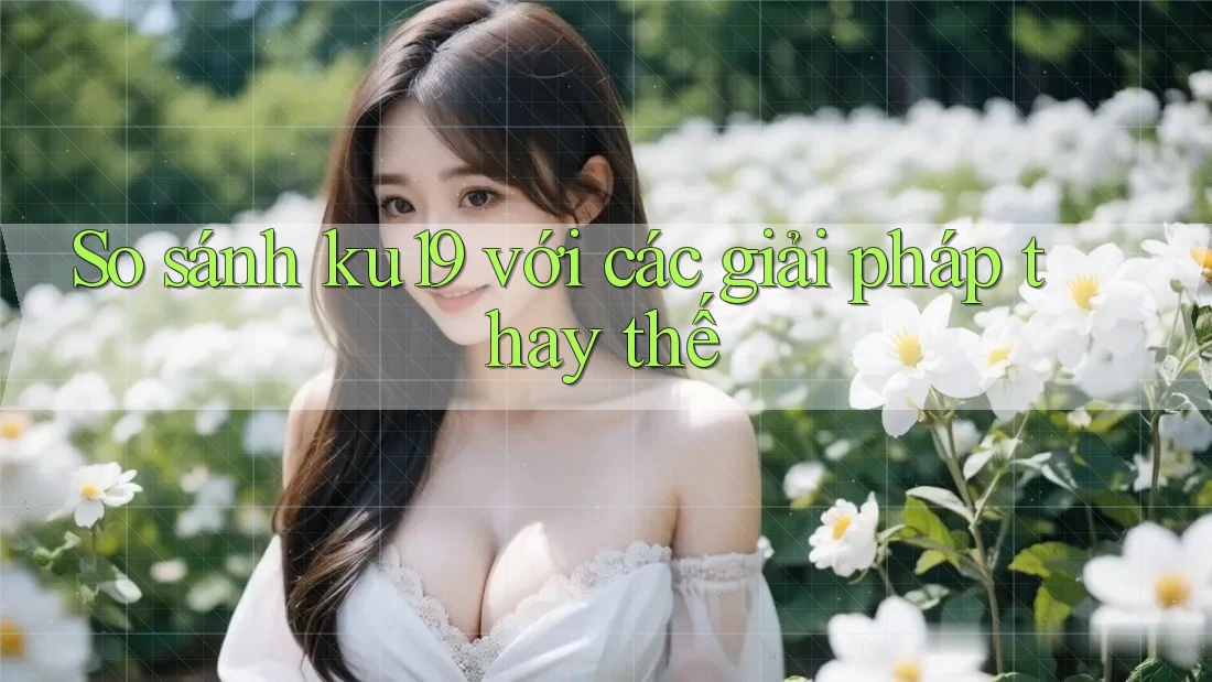 So sánh ku19 với các giải pháp thay thế