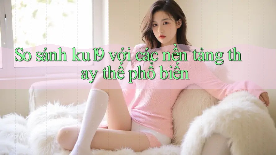 So sánh ku19 với các nền tảng thay thế phổ biến