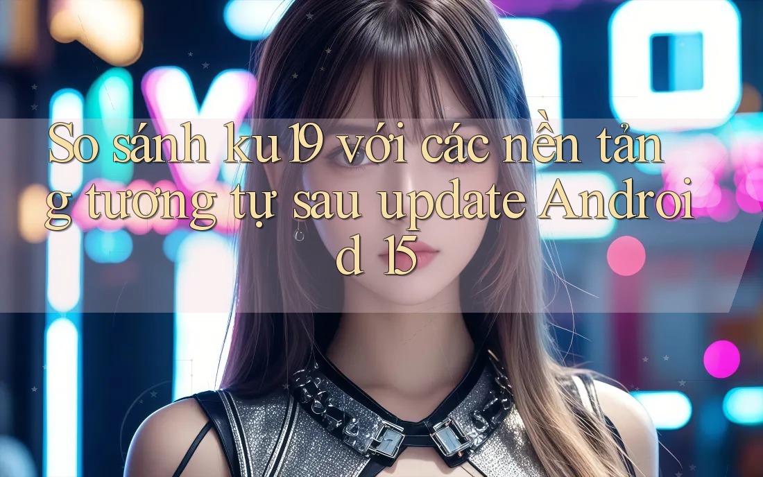 So sánh ku19 với các nền tảng tương tự sau update Android 15