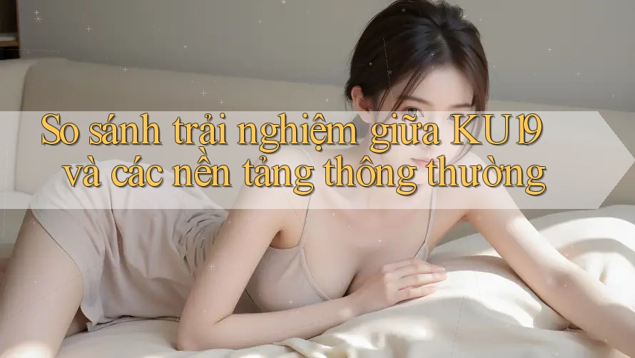 So sánh trải nghiệm giữa KU19 và các nền tảng thông thường So sánh trải nghiệm giữa KU19 và các nền tảng thông thường