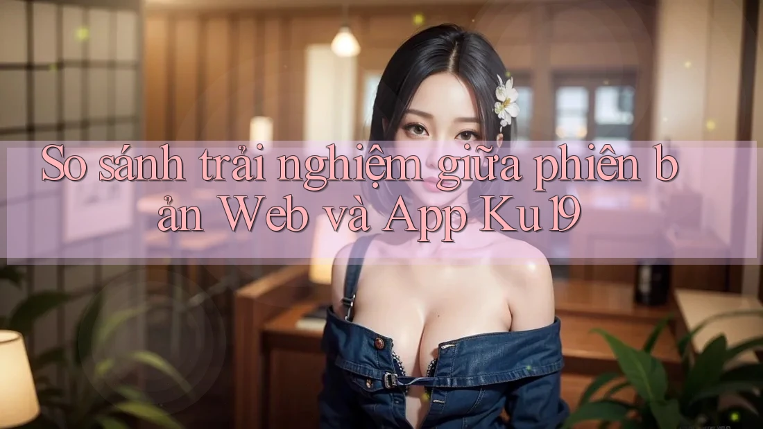 So sánh trải nghiệm giữa phiên bản Web và App Ku19