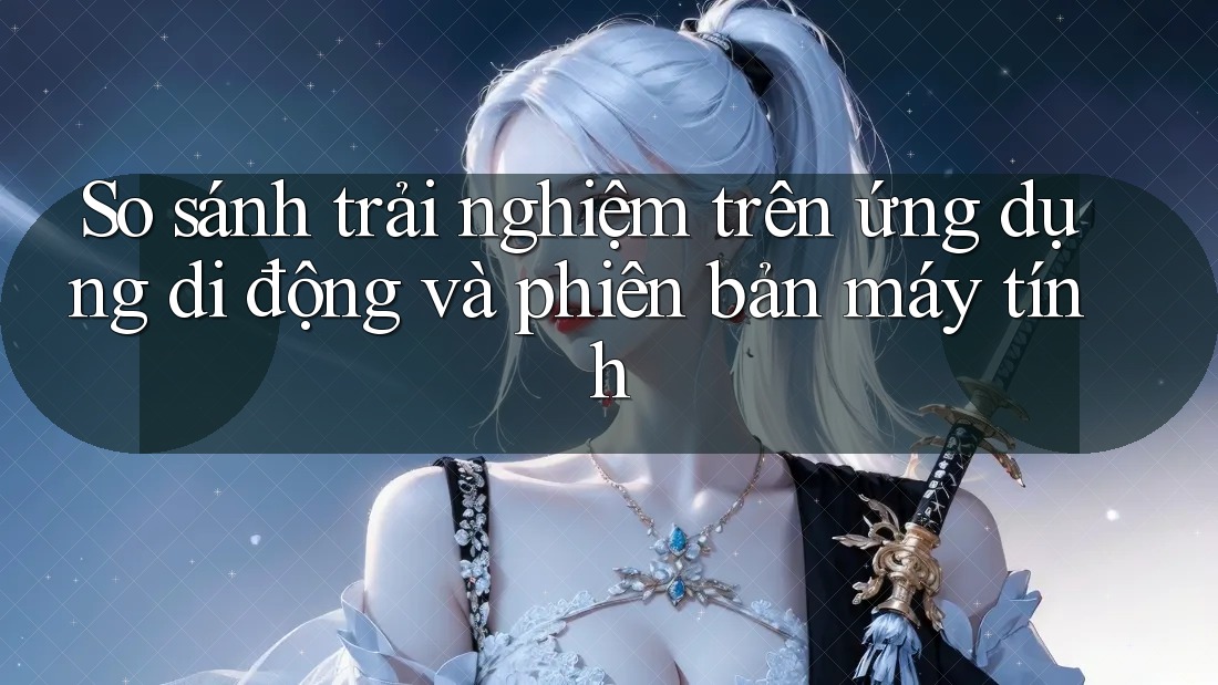 So sánh trải nghiệm trên ứng dụng di động và phiên bản máy tính