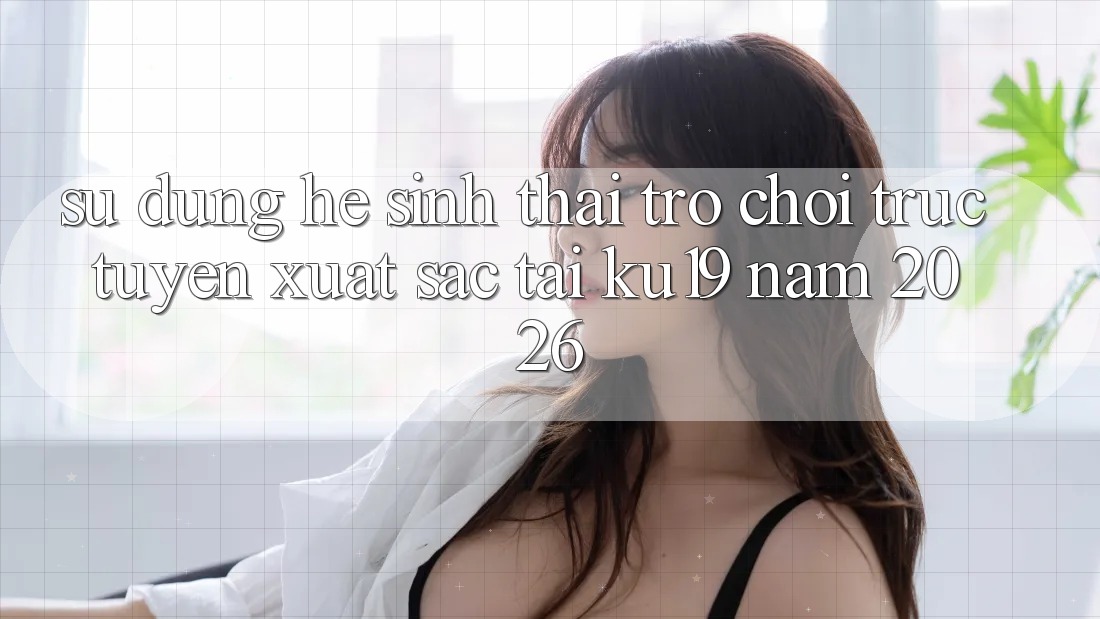 Sử dụng Hệ Sinh Thái Trò chơi trực tuyến Xuất sắc Tại ku19 Năm 2026 Sử dụng Hệ Sinh Thái Trò chơi trực tuyến Xuất sắc Tại ku19 Năm 2026