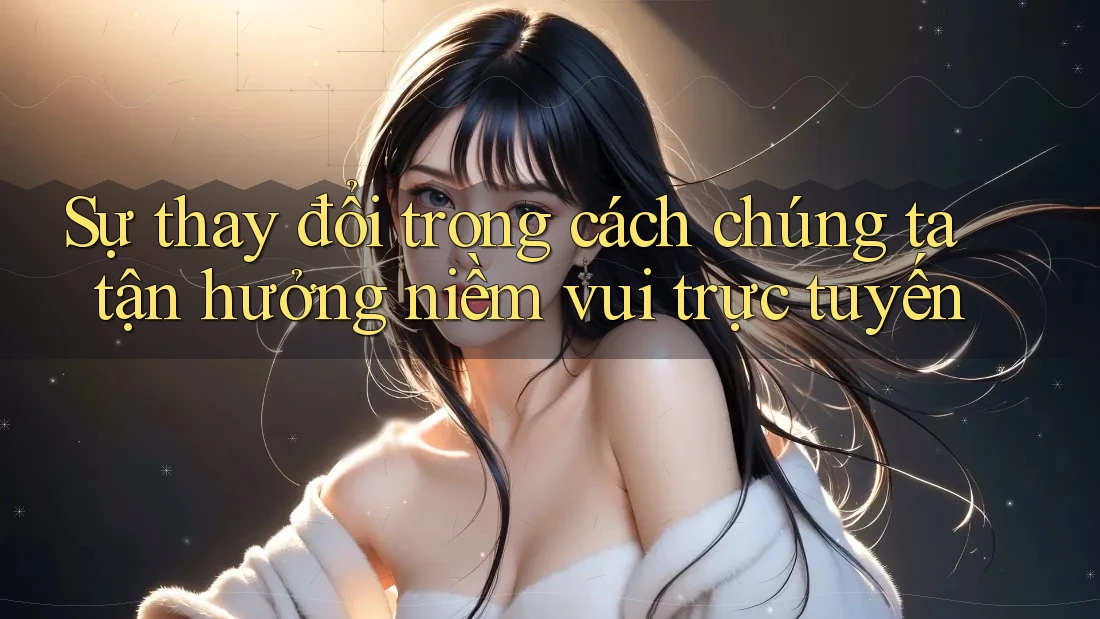 Sự thay đổi trong cách chúng ta tận hưởng niềm vui trực tuyến