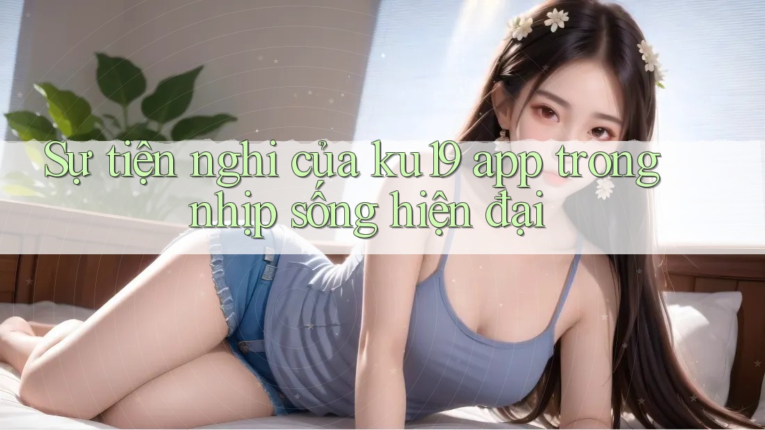 Sự tiện nghi của ku19 app trong nhịp sống hiện đại
