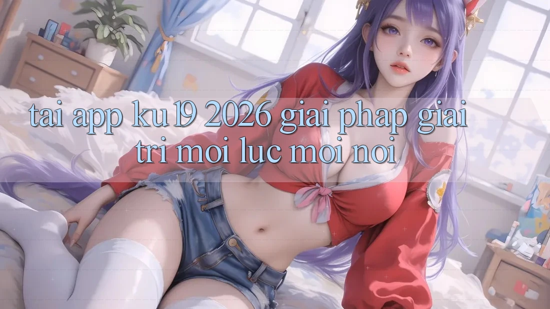 Tải App ku19 2026 - Giải Pháp Giải Trí Mọi Lúc Mọi Nơi