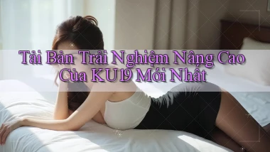 tải bản trải nghiệm nâng cao của ku19 mới nhất