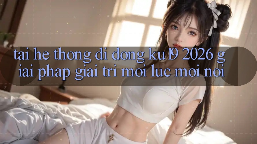 Tải Hệ thống di động ku19 2026 - Giải Pháp Giải Trí Mọi Lúc Mọi Nơi Tải Hệ thống di động ku19 2026 - Giải Pháp Giải Trí Mọi Lúc Mọi Nơi
