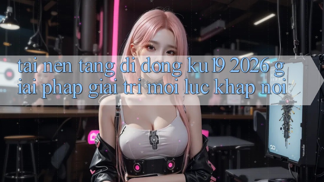 Tải Nền tảng di động ku19 2026 - Giải Pháp Giải Trí Mọi Lúc Khắp nơi