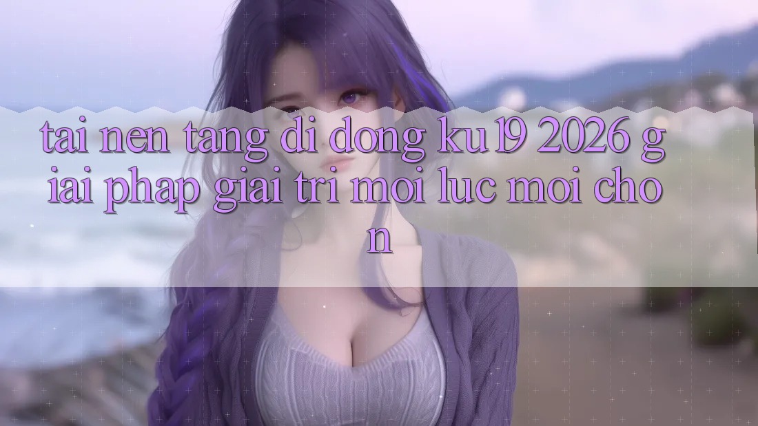 Tải Nền tảng di động ku19 2026 - Giải Pháp Giải Trí Mọi Lúc Mọi chốn