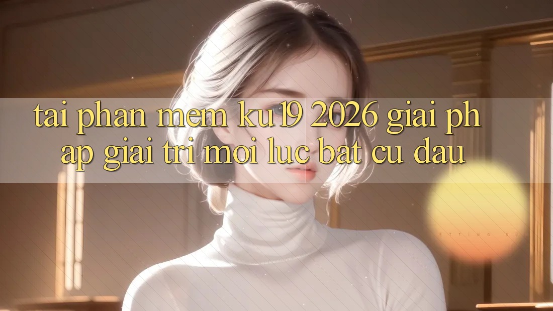 Tải Phần mềm ku19 2026 - Giải Pháp Giải Trí Mọi Lúc Bất cứ đâu