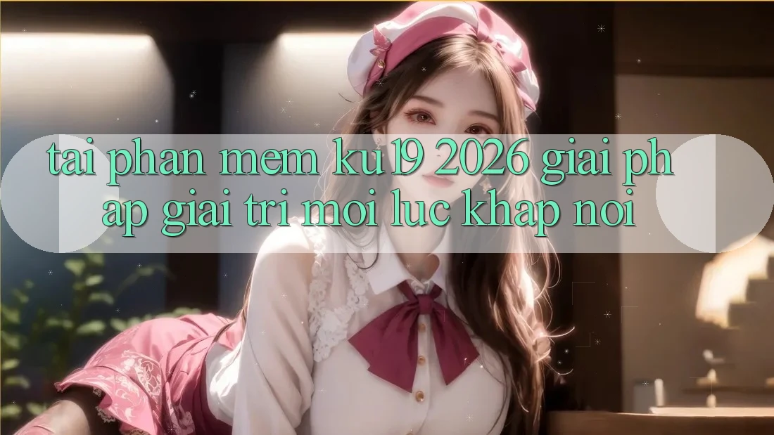 Tải Phần mềm ku19 2026 - Giải Pháp Giải Trí Mọi Lúc Khắp nơi
