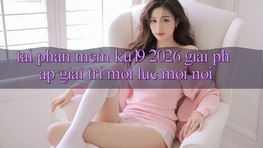 Tải Phần mềm ku19 2026 - Giải Pháp Giải Trí Mọi Lúc Mọi nơi