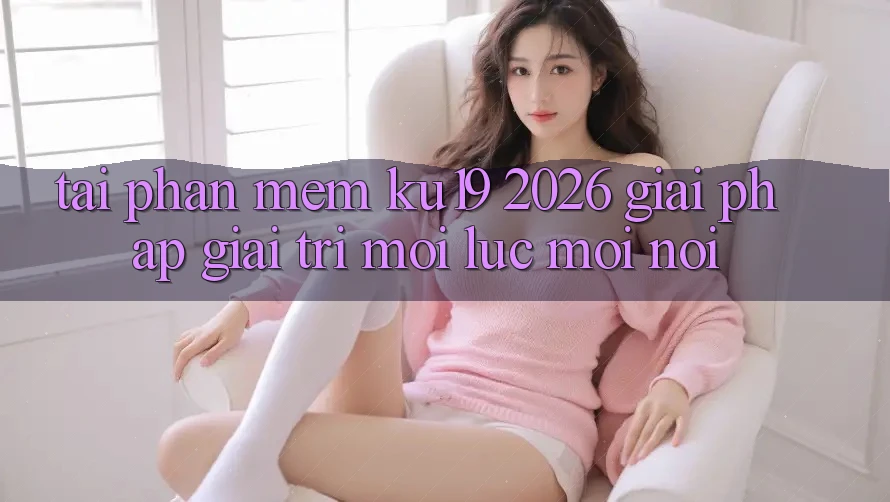 Tải Phần mềm ku19 2026 - Giải Pháp Giải Trí Mọi Lúc Mọi Nơi Tải Phần mềm ku19 2026 - Giải Pháp Giải Trí Mọi Lúc Mọi Nơi