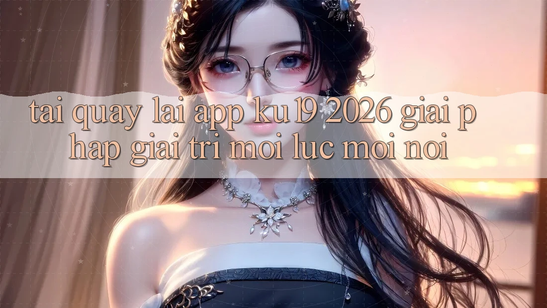 Tải quay lại App ku19 2026 - Giải Pháp Giải Trí Mọi Lúc Mọi Nơi