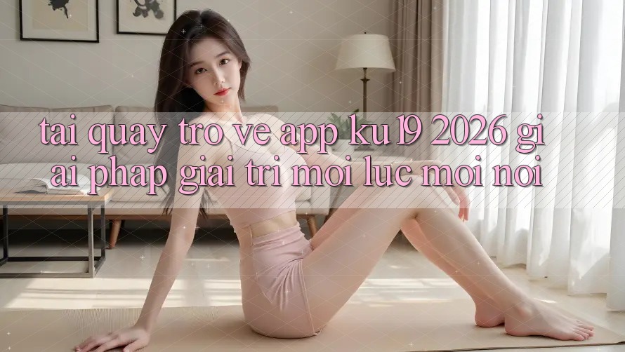 Tải quay trở về App ku19 2026 - Giải Pháp Giải Trí Mọi Lúc Mọi Nơi