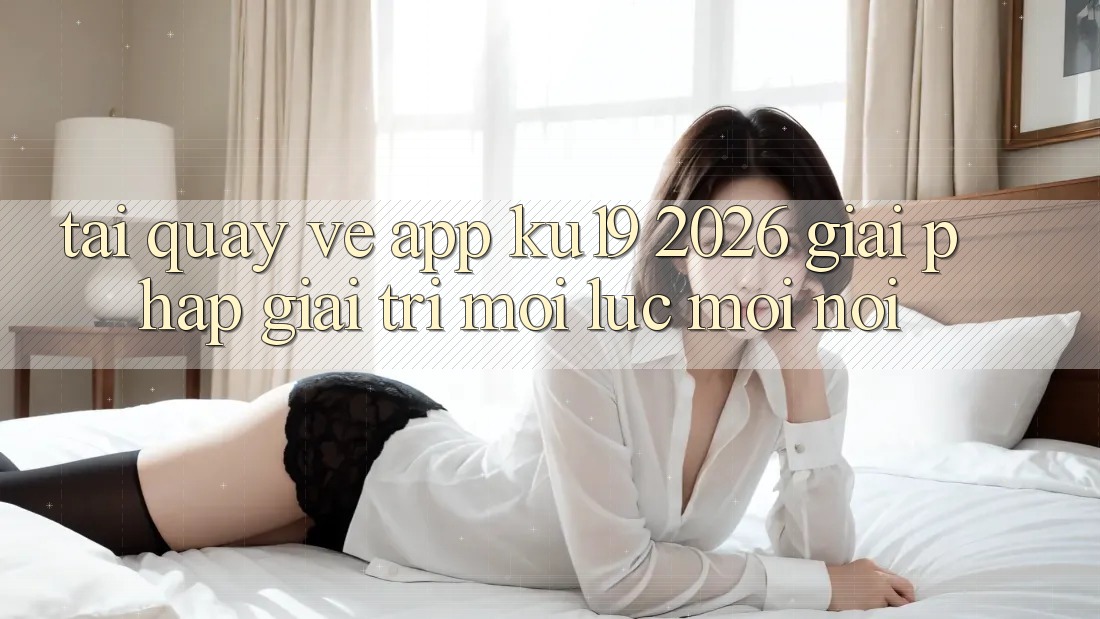 Tải quay về App ku19 2026 - Giải Pháp Giải Trí Mọi Lúc Mọi Nơi