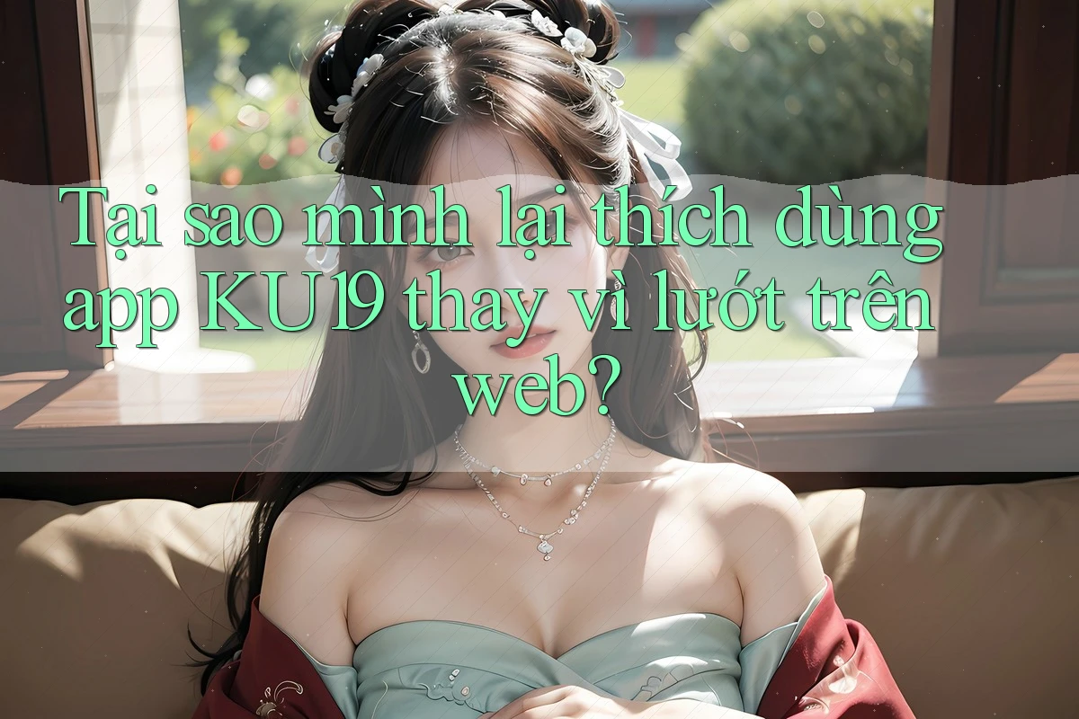 Tại sao mình lại thích dùng app KU19 thay vì lướt trên web?